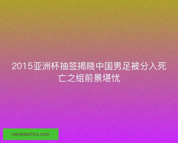 2015亚洲杯抽签揭晓中国男足被分入死亡之组前景堪忧