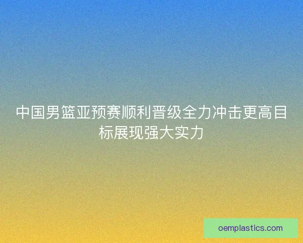 中国男篮亚预赛顺利晋级全力冲击更高目标展现强大实力