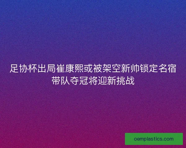 足协杯出局崔康熙或被架空新帅锁定名宿带队夺冠将迎新挑战