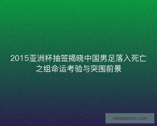 2015亚洲杯抽签揭晓中国男足落入死亡之组命运考验与突围前景