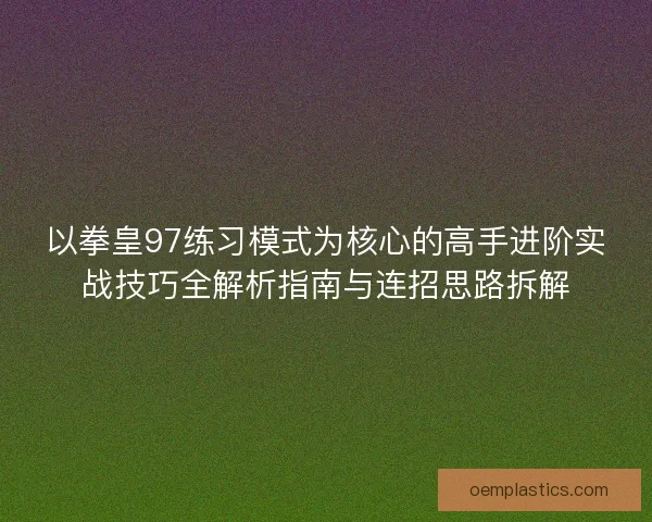 以拳皇97练习模式为核心的高手进阶实战技巧全解析指南与连招思路拆解