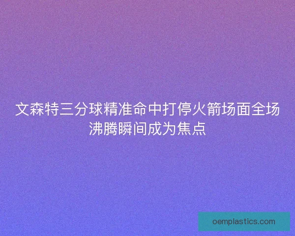 文森特三分球精准命中打停火箭场面全场沸腾瞬间成为焦点
