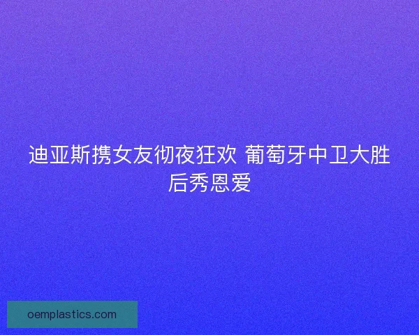 迪亚斯携女友彻夜狂欢 葡萄牙中卫大胜后秀恩爱