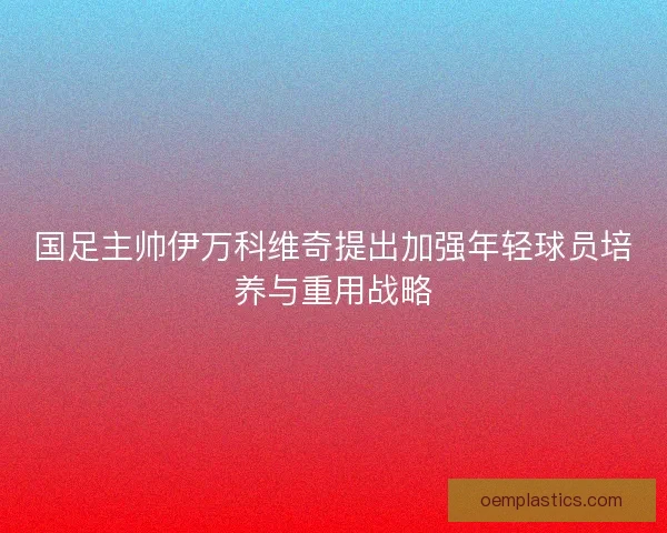 国足主帅伊万科维奇提出加强年轻球员培养与重用战略