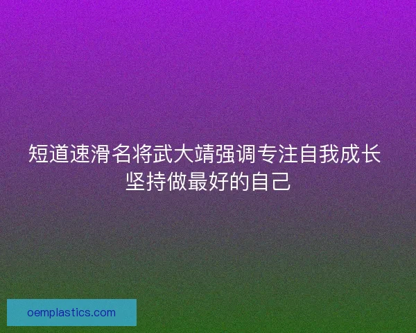 短道速滑名将武大靖强调专注自我成长 坚持做最好的自己 短道速滑名将武大靖强调专注自我成长 坚持做最好的自己