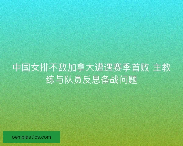 中国女排不敌加拿大遭遇赛季首败 主教练与队员反思备战问题