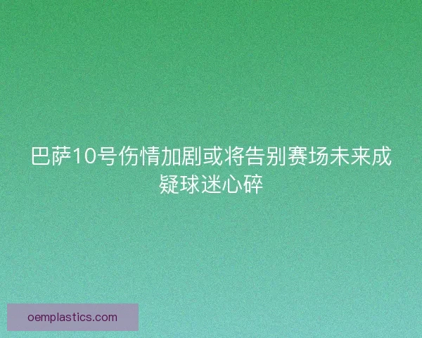 巴萨10号伤情加剧或将告别赛场未来成疑球迷心碎 巴萨10号伤情加剧或将告别赛场未来成疑球迷心碎